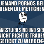 jemand pornos bei denen die mettchen ängstlich sin