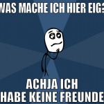 Was mache ich hier eig? achja ich habe keine freun