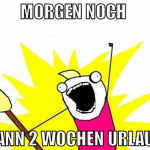 morgen noch  dann 2 wochen urlaub