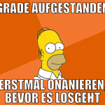 GRADE AUFGESTANDEN erstmal onanieren, bevor es los