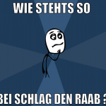 wie stehts so  bei schlag den raab ?