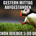 gestern mittag aufgestanden schon wieder 5:00 uhr