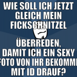 wie soll ich jetzt gleich mein fickschnitzel überr